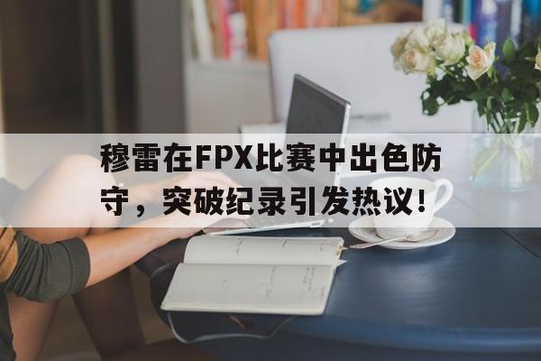 南宫-穆雷在FPX比赛中出色防守，突破纪录引发热议！的简单介绍